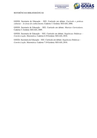 REFERÊNCIAS BIBLIOGRÁFICAS



GOIÁS. Secretaria de Educação – SEE. Currículo em debate: Currículo e práticas
culturais – As áreas do conhecimento. Caderno 3. Goiânia: SEE-GO, 2006.
GOIÁS. Secretaria de Educação – SEE. Currículo em debate: Matrizes Curriculares.
Caderno 5. Goiânia: SEE-GO, 2009.
GOIÁS. Secretaria de Educação – SEE. Currículo em debate: Sequências Didáticas –
Convite à ação. Matemática. Caderno 6.10 Goiânia: SEE-GO, 2010.
GOIÁS. Secretaria de Educação – SEE. Currículo em debate: Sequências Didáticas –
Convite à ação. Matemática. Caderno 7.10 Goiânia: SEE-GO, 2010.
 