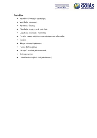 Conteúdos
     Respiração: obtenção de energia;
     Ventilação pulmonar;
     Respiração celular;
     Circulação: transporte de materiais;
     Circulação sistêmica e pulmonar;
     Coração e vasos sanguíneos e o transporte de substâncias;
     Sangue;
     Sangue e seus componentes;
     Função de transporte;
     Excreção: eliminação de resíduos;
     Sistema excretor;
     Glândulas sudoríparas (função de defesa).
 
