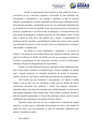 Visando à implementação dessa proposta na rede estadual de ensino, e
convencidos de que é necessário considerar a diversidade de cada localidade, sem
desconsiderar o indispensável a ser ensinado e aprendido ao final do processo
educativo, encaminhamos o presente documento na certeza de que a utilização eficiente
dessa proposta pressupõe a compreensão de que ela é um instrumento importantíssimo
na construção de um ensino de qualidade. Assim, procuramos preservar a autonomia do
professor, possibilitando o uso flexível tanto na preparação e no desenvolvimento das
aulas quanto na adequação às condições específicas de cada unidade escolar, de cada
turno e mesmo de cada turma. Isto significa que a escola e o planejamento dos
professores devem considerar a possibilidade de ampliar esse mínimo onde e quando
essa ampliação for possível e se fizer necessária. Por isso a importância de se considerar
a diversidade e a realidade local.
               Em relação ao ensino fundamental, o documento é um recorte do
Caderno 5. Em relação ao ensino médio, fizemos uma seleção de conteúdos a partir das
matrizes de referência do SAEB e do ENEM, com base nas concepções de educação e
de ensino e aprendizagem de cada componente curricular, ou área do conhecimento,
definidas na Proposta de Ressignificação do Ensino Médio.
       Portanto, a divisão bimestral do currículo, tanto para o ensino fundamental como
para o ensino médio, considerou, em primeiro lugar, o direito à equidade; em segundo
lugar, o grande quantitativo de estudantes transferidos de escolas, de municípios,
durante o ano letivo, e por último, a rotatividade de professores nas unidades escolares.
       Vale ressaltar que esse documento é uma proposta a ser testada e avaliada
durante o ano de 2012, por isso convidamos a todos para um diálogo que mescla
contribuições necessárias para aprimorar e efetivar essa proposta, reforçando e
depurando saberes, num esforço de conjunção cujo resultado almejado é a construção de
uma proposta adequada a cada unidade escolar. Nesse sentido, o propósito, portanto, a
partir das sugestões apresentadas, é de que todos participem, opinem, ousem e enviem
contribuições para construirmos uma proposta eficiente e efetiva.
       Esperamos contar, mais uma vez, com o compromisso e o empenho das equipes
regionais e escolares para a viabilização dessa proposta em toda a rede estadual de
ensino em Goiás e que esse documento se torne um instrumento significativo para
garantir a excelência no ensino.


       Bom trabalho!
 