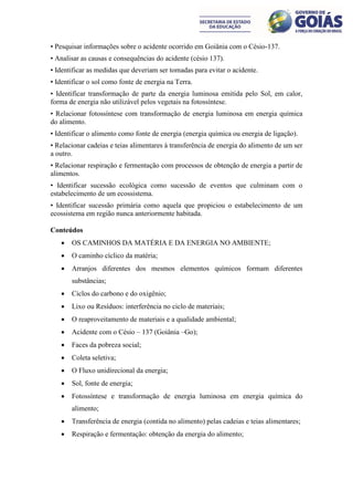 • Pesquisar informações sobre o acidente ocorrido em Goiânia com o Césio-137.
• Analisar as causas e consequências do acidente (césio 137).
• Identificar as medidas que deveriam ser tomadas para evitar o acidente.
• Identificar o sol como fonte de energia na Terra.
• Identificar transformação de parte da energia luminosa emitida pelo Sol, em calor,
forma de energia não utilizável pelos vegetais na fotossíntese.
• Relacionar fotossíntese com transformação de energia luminosa em energia química
do alimento.
• Identificar o alimento como fonte de energia (energia química ou energia de ligação).
• Relacionar cadeias e teias alimentares à transferência de energia do alimento de um ser
a outro.
• Relacionar respiração e fermentação com processos de obtenção de energia a partir de
alimentos.
• Identificar sucessão ecológica como sucessão de eventos que culminam com o
estabelecimento de um ecossistema.
• Identificar sucessão primária como aquela que propiciou o estabelecimento de um
ecossistema em região nunca anteriormente habitada.

Conteúdos
      OS CAMINHOS DA MATÉRIA E DA ENERGIA NO AMBIENTE;
      O caminho cíclico da matéria;
      Arranjos diferentes dos mesmos elementos químicos formam diferentes
       substâncias;
      Ciclos do carbono e do oxigênio;
      Lixo ou Resíduos: interferência no ciclo de materiais;
      O reaproveitamento de materiais e a qualidade ambiental;
      Acidente com o Césio – 137 (Goiânia –Go);
      Faces da pobreza social;
      Coleta seletiva;
      O Fluxo unidirecional da energia;
      Sol, fonte de energia;
      Fotossíntese e transformação de energia luminosa em energia química do
       alimento;
      Transferência de energia (contida no alimento) pelas cadeias e teias alimentares;
      Respiração e fermentação: obtenção da energia do alimento;
 