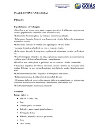 9º ANO DO ENSINO FUNDAMENTAL


1º Bimestre


Expectativas de aprendizagem
• Identificar a luz branca como sendo composta por faixas de diferentes comprimentos
de onda (popularmente conhecidas como diferentes cores).
• Relacionar a decomposição da luz branca ao fenômeno da refração.
• Relacionar a formação do arco-íris ao fenômeno de refração da luz solar ao atravessar
a atmosfera terrestre.
• Relacionar a formação de sombras com a propagação retilínea da luz.
• Associar absorção e reflexão da luz com as cores dos objetos.
• Relacionar a formação de imagens no espelho aos fenômenos de refração e reflexão da
luz.
• Construir máquina fotográfica em latas, explicar seu funcionamento e documentar sua
produção através de fotografias utilizando essas máquinas.
• Identificar som à vibração do ar, produzida por um elemento vibrador (uma corda)
• Relacionar frequência de vibração das ondas sonoras a número de oscilações numa
unidade de tempo e a sons graves (frequências mais baixas) e agudos (frequências mais
altas)
• Relacionar altura dos sons à frequência de vibração da onda sonora.
• Relacionar amplitude da onda sonora à intensidade do som.
• Relacionar timbre de um som (que permite diferenciar notas iguais em instrumentos
diferentes) à quantidade de harmônicos e à intensidade relativa entre eles.
• Construir instrumentos musicais diversificados

Conteúdos
Terra e Universo
      TERRA E ENERGIA;
      Luz;
      Composição da luz branca;
      Refração e a decomposição da luz branca;
      Propagação da luz;
      Reflexão, absorção e as cores que vemos;
      Som;
      Onda sonora;
 