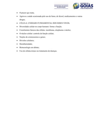    O prazer que mata;
   Agravos a saúde ocasionada pelo uso de fumo, de álcool, medicamentos e outras
    drogas;
   CÉLULA: UNIDADE FUNDAMENTAL DOS SERES VIVOS;
   Diversidade celular no corpo humano: forma e função;
   Constituintes básicos das células: membrana, citoplasma e núcleo;
   O núcleo celular: controle da função celular;
   Noções de cromossomos e genes;
   Divisões celulares;
   Hereditariedade;
   Biotecnologia em debate;
   Uso de células-tronco no tratamento de doenças.
 