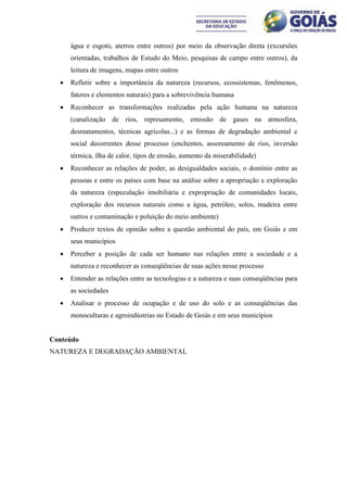 água e esgoto, aterros entre outros) por meio da observação direta (excursões
      orientadas, trabalhos de Estudo do Meio, pesquisas de campo entre outros), da
      leitura de imagens, mapas entre outros
     Refletir sobre a importância da natureza (recursos, ecossistemas, fenômenos,
      fatores e elementos naturais) para a sobrevivência humana
     Reconhecer as transformações realizadas pela ação humana na natureza
      (canalização de rios, represamento, emissão de gases na atmosfera,
      desmatamentos, técnicas agrícolas...) e as formas de degradação ambiental e
      social decorrentes desse processo (enchentes, assoreamento de rios, inversão
      térmica, ilha de calor, tipos de erosão, aumento da miserabilidade)
     Reconhecer as relações de poder, as desigualdades sociais, o domínio entre as
      pessoas e entre os países com base na análise sobre a apropriação e exploração
      da natureza (especulação imobiliária e expropriação de comunidades locais,
      exploração dos recursos naturais como a água, petróleo, solos, madeira entre
      outros e contaminação e poluição do meio ambiente)
     Produzir textos de opinião sobre a questão ambiental do país, em Goiás e em
      seus municípios
     Perceber a posição de cada ser humano nas relações entre a sociedade e a
      natureza e reconhecer as conseqüências de suas ações nesse processo
     Entender as relações entre as tecnologias e a natureza e suas conseqüências para
      as sociedades
     Analisar o processo de ocupação e de uso do solo e as conseqüências das
      monoculturas e agroindústrias no Estado de Goiás e em seus municípios


Conteúdo
NATUREZA E DEGRADAÇÃO AMBIENTAL
 