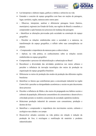    Ler/interpretar e elaborar mapas, gráficos e tabelas e utilizá-los na vida
   Entender o conceito de espaço geográfico com base em noções de paisagem,
    lugar, território, região, natureza entre outros para:
   - Observar, interpretar, analisar e diferenciar paisagens locais (bairros,
    municípios), regionais (no Estado de Goiás, nas regiões do Brasil) e mundiais, e
    compreender a ação humana nos processos de mudança das paisagens
   - Identificar as alterações provocadas pela sociedade na construção do espaço
    geográfico
   - Perceber as relações estabelecidas entre a sociedade e a natureza, na
    transformação do espaço geográfico, e refletir sobre suas conseqüências no
    planeta
   - Compreender a importância da natureza para a sobrevivência
   - Aplicar, na vida prática, os conhecimentos sobre as relações sociais
    estabelecidas no espaço geográfico
   Compreender o processo de industrialização e urbanização no Brasil
   Reconhecer a diversidade das atividades produtivas nos meios urbanos e
    perceber a influência da inovação tecnológica dos meios de produção na
    organização do espaço geográfico brasileiro
   Diferenciar os meios de produção dos modos de produção das diferentes regiões
    brasileiras
   Identificar os fatores que contribuíram para a concentração industrial na região
    Centro-Sul e perceber as desigualdades econômicas e sociais no país decorrentes
    desse processo
   Perceber a influência da Mídia e dos meios de propaganda nos hábitos sociais e
    culturais da população, diferenciar consumidores de consumistas e desenvolver a
    criticidade perante os modelos consumistas da sociedade capitalista moderna
   Relacionar produção industrial de consumo com consumismo, produção e
    destino do lixo
   Identificar e compreender a importância dos movimentos sociais, culturais e
    ecológicos nas cidades e no campo
   Desenvolver atitudes coerentes na vida prática em relação à redução da
    produção de lixo, à reciclagem e reutilização de materiais e produtos
    industrializados
 