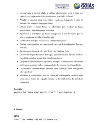    Ler/interpretar e elaborar tabelas e gráficos (climogramas) sobre o clima e as
       condições do tempo atmosférico em diferentes localidades do Brasil
      Perceber as relações entre solo, relevo, vegetação, hidrografia e clima na
       formação das paisagens naturais do Brasil
      Utilizar mapas e outras fontes de informação para localizar as bacias
       hidrográficas e os principais rios brasileiros
      Reconhecer a importância de bacias hidrográficas e rios brasileiros para os
       setores econômico, social e cultural do país
      Identificar os principais rios de Goiás e de seus municípios
      Analisar os agentes (internos e externos) do processo de transformação do relevo
       brasileiro
      Reconhecer as formas de relevo do Brasil e do Estado de Goiás
      Desenvolver noções básicas de pedologia, identificar os tipos de solos no Brasil
       e em Goiás e analisar as suas diferentes formas de uso
      Comparar diferentes sistemas agrícolas e distinguir os aspectos que influenciam
       na preservação, conservação ou na degradação dos solos no Brasil e em Goiás
      Ler/interpretar e elaborar mapas temáticos sobre vegetação, clima, hidrografia e
       relevo do Brasil
      Relacionar as condições do clima, da vegetação, da hidrografia, do relevo e dos
       solos com as formas de ocupação humana e o desenvolvimento das atividades
       econômicas


Conteúdo
VEGETAÇÃO, CLIMA, HIDROGRAFIA, RELEVO E SOLOS DO BRASIL




3º Bimestre


EIXO
FÍSICO TERRITORIAL – SOCIAL - CARTOGRÁFICO
 