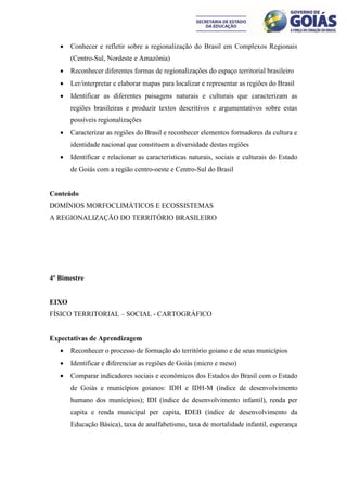    Conhecer e refletir sobre a regionalização do Brasil em Complexos Regionais
       (Centro-Sul, Nordeste e Amazônia)
      Reconhecer diferentes formas de regionalizações do espaço territorial brasileiro
      Ler/interpretar e elaborar mapas para localizar e representar as regiões do Brasil
      Identificar as diferentes paisagens naturais e culturais que caracterizam as
       regiões brasileiras e produzir textos descritivos e argumentativos sobre estas
       possíveis regionalizações
      Caracterizar as regiões do Brasil e reconhecer elementos formadores da cultura e
       identidade nacional que constituem a diversidade destas regiões
      Identificar e relacionar as características naturais, sociais e culturais do Estado
       de Goiás com a região centro-oeste e Centro-Sul do Brasil


Conteúdo
DOMÍNIOS MORFOCLIMÁTICOS E ECOSSISTEMAS
A REGIONALIZAÇÃO DO TERRITÓRIO BRASILEIRO




4º Bimestre


EIXO
FÍSICO TERRITORIAL – SOCIAL - CARTOGRÁFICO


Expectativas de Aprendizagem
      Reconhecer o processo de formação do território goiano e de seus municípios
      Identificar e diferenciar as regiões de Goiás (micro e meso)
      Comparar indicadores sociais e econômicos dos Estados do Brasil com o Estado
       de Goiás e municípios goianos: IDH e IDH-M (índice de desenvolvimento
       humano dos municípios); IDI (índice de desenvolvimento infantil), renda per
       capita e renda municipal per capita, IDEB (índice de desenvolvimento da
       Educação Básica), taxa de analfabetismo, taxa de mortalidade infantil, esperança
 