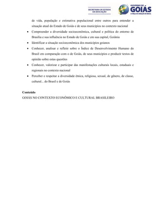 de vida, população e estimativa populacional entre outros para entender a
      situação atual do Estado de Goiás e de seus municípios no contexto nacional
     Compreender a diversidade socioeconômica, cultural e política do entorno de
      Brasília e sua influência no Estado de Goiás e em sua capital, Goiânia
     Identificar a situação socioeconômica dos municípios goianos
     Conhecer, analisar e refletir sobre o Índice de Desenvolvimento Humano do
      Brasil em comparação com o de Goiás, de seus municípios e produzir textos de
      opinião sobre estas questões
     Conhecer, valorizar e participar das manifestações culturais locais, estaduais e
      regionais no contexto nacional
     Perceber e respeitar a diversidade étnica, religiosa, sexual, de gênero, de classe,
      cultural... do Brasil e de Goiás


Conteúdo
GOIÁS NO CONTEXTO ECONÔMICO E CULTURAL BRASILEIRO
 