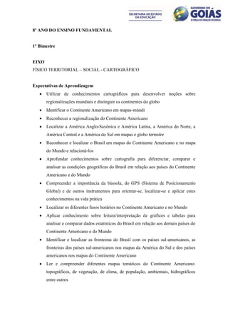 8º ANO DO ENSINO FUNDAMENTAL


1º Bimestre


EIXO
FÍSICO TERRITORIAL – SOCIAL - CARTOGRÁFICO


Expectativas de Aprendizagem
      Utilizar de conhecimentos cartográficos para desenvolver noções sobre
       regionalizações mundiais e distinguir os continentes do globo
      Identificar o Continente Americano em mapas-múndi
      Reconhecer a regionalização do Continente Americano
      Localizar a América Anglo-Saxônica e América Latina, a América do Norte, a
       América Central e a América do Sul em mapas e globo terrestre
      Reconhecer e localizar o Brasil em mapas do Continente Americano e no mapa
       do Mundo e relacioná-los
      Aprofundar conhecimentos sobre cartografia para diferenciar, comparar e
       analisar as condições geográficas do Brasil em relação aos países do Continente
       Americano e do Mundo
      Compreender a importância da bússola, do GPS (Sistema de Posicionamento
       Global) e de outros instrumentos para orientar-se, localizar-se e aplicar estes
       conhecimentos na vida prática
      Localizar os diferentes fusos horários no Continente Americano e no Mundo
      Aplicar conhecimento sobre leitura/interpretação de gráficos e tabelas para
       analisar e comparar dados estatísticos do Brasil em relação aos demais países do
       Continente Americano e do Mundo
      Identificar e localizar as fronteiras do Brasil com os países sul-americanos, as
       fronteiras dos países sul-americanos nos mapas da América do Sul e dos países
       americanos nos mapas do Continente Americano
      Ler e compreender diferentes mapas temáticos do Continente Americano:
       topográficos, de vegetação, de clima, de população, ambientais, hidrográficos
       entre outros
 