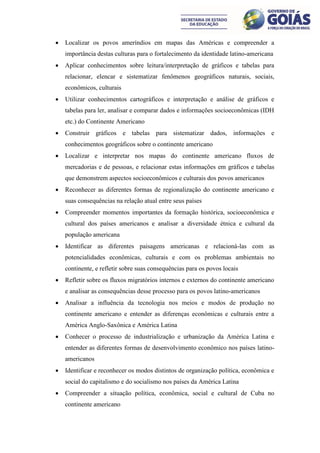    Localizar os povos ameríndios em mapas das Américas e compreender a
    importância destas culturas para o fortalecimento da identidade latino-americana
   Aplicar conhecimentos sobre leitura/interpretação de gráficos e tabelas para
    relacionar, elencar e sistematizar fenômenos geográficos naturais, sociais,
    econômicos, culturais
   Utilizar conhecimentos cartográficos e interpretação e análise de gráficos e
    tabelas para ler, analisar e comparar dados e informações socioeconômicas (IDH
    etc.) do Continente Americano
   Construir gráficos e tabelas para sistematizar dados, informações e
    conhecimentos geográficos sobre o continente americano
   Localizar e interpretar nos mapas do continente americano fluxos de
    mercadorias e de pessoas, e relacionar estas informações em gráficos e tabelas
    que demonstrem aspectos socioeconômicos e culturais dos povos americanos
   Reconhecer as diferentes formas de regionalização do continente americano e
    suas consequências na relação atual entre seus países
   Compreender momentos importantes da formação histórica, socioeconômica e
    cultural dos países americanos e analisar a diversidade étnica e cultural da
    população americana
   Identificar as diferentes paisagens americanas e relacioná-las com as
    potencialidades econômicas, culturais e com os problemas ambientais no
    continente, e refletir sobre suas consequências para os povos locais
   Refletir sobre os fluxos migratórios internos e externos do continente americano
    e analisar as consequências desse processo para os povos latino-americanos
   Analisar a influência da tecnologia nos meios e modos de produção no
    continente americano e entender as diferenças econômicas e culturais entre a
    América Anglo-Saxônica e América Latina
   Conhecer o processo de industrialização e urbanização da América Latina e
    entender as diferentes formas de desenvolvimento econômico nos países latino-
    americanos
   Identificar e reconhecer os modos distintos de organização política, econômica e
    social do capitalismo e do socialismo nos países da América Latina
   Compreender a situação política, econômica, social e cultural de Cuba no
    continente americano
 