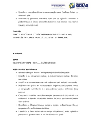    Reconhecer a questão ambiental e suas consequências no Estado de Goiás e em
       seus municípios
      Relacionar os problemas ambientais locais com os regionais e mundiais e
       produzir textos de opinião apontando alternativas para diminuir e/ou evitar os
       impactos ambientais locais


Conteúdo
BLOCOS REGIONAIS E ECONÔMICOS DO CONTINENTE AMERICANO
PAISAGENS MUNDIAIS E PROBLEMAS AMBIENTAIS NO MUNDO




4º Bimestre


EIXO
FÍSICO TERRITORIAL – SOCIAL - CARTOGRÁFICO


Expectativas de Aprendizagem
      Desenvolver noções básicas e distinguir energia de fontes energéticas
      Entender o que são recursos naturais e distinguir recursos naturais de fontes
       energéticas
      Identificar recursos naturais renováveis e não-renováveis no Brasil e no mundo
      Problematizar a questão dos recursos hídricos no planeta, suas diferentes formas
       de apropriação e distribuição e as consequências sociais e ambientais desse
       processo
      Compreender e analisar a atuação dos órgãos governamentais responsáveis pela
       distribuição e consumo dos recursos hídricos no país e posicionar-se perante
       estas questões
      Reconhecer as diferentes fontes de energia no mundo e no Brasil e suas relações
       com as questões ambientais da atualidade
      Reconhecer as fontes alternativas de energia (não-poluentes) locais e globais e
       posicionar-se quanto à defesa de uso em escala local e global
 