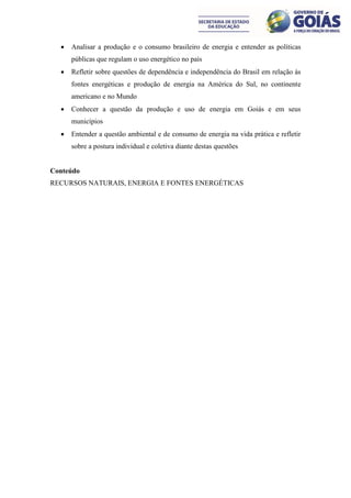    Analisar a produção e o consumo brasileiro de energia e entender as políticas
      públicas que regulam o uso energético no país
     Refletir sobre questões de dependência e independência do Brasil em relação às
      fontes energéticas e produção de energia na América do Sul, no continente
      americano e no Mundo
     Conhecer a questão da produção e uso de energia em Goiás e em seus
      municípios
     Entender a questão ambiental e de consumo de energia na vida prática e refletir
      sobre a postura individual e coletiva diante destas questões


Conteúdo
RECURSOS NATURAIS, ENERGIA E FONTES ENERGÉTICAS
 