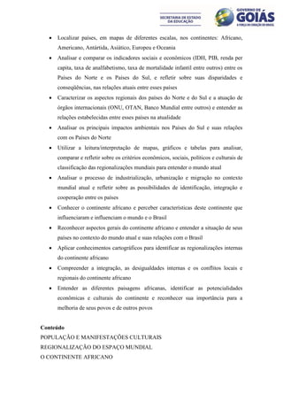    Localizar países, em mapas de diferentes escalas, nos continentes: Africano,
      Americano, Antártida, Asiático, Europeu e Oceania
     Analisar e comparar os indicadores sociais e econômicos (IDH, PIB, renda per
      capita, taxa de analfabetismo, taxa de mortalidade infantil entre outros) entre os
      Países do Norte e os Países do Sul, e refletir sobre suas disparidades e
      conseqüências, nas relações atuais entre esses países
     Caracterizar os aspectos regionais dos países do Norte e do Sul e a atuação de
      órgãos internacionais (ONU, OTAN, Banco Mundial entre outros) e entender as
      relações estabelecidas entre esses países na atualidade
     Analisar os principais impactos ambientais nos Países do Sul e suas relações
      com os Países do Norte
     Utilizar a leitura/interpretação de mapas, gráficos e tabelas para analisar,
      comparar e refletir sobre os critérios econômicos, sociais, políticos e culturais de
      classificação das regionalizações mundiais para entender o mundo atual
     Analisar o processo de industrialização, urbanização e migração no contexto
      mundial atual e refletir sobre as possibilidades de identificação, integração e
      cooperação entre os países
     Conhecer o continente africano e perceber características deste continente que
      influenciaram e influenciam o mundo e o Brasil
     Reconhecer aspectos gerais do continente africano e entender a situação de seus
      países no contexto do mundo atual e suas relações com o Brasil
     Aplicar conhecimentos cartográficos para identificar as regionalizações internas
      do continente africano
     Compreender a integração, as desigualdades internas e os conflitos locais e
      regionais do continente africano
     Entender as diferentes paisagens africanas, identificar as potencialidades
      econômicas e culturais do continente e reconhecer sua importância para a
      melhoria de seus povos e de outros povos


Conteúdo
POPULAÇÃO E MANIFESTAÇÕES CULTURAIS
REGIONALIZAÇÃO DO ESPAÇO MUNDIAL
O CONTINENTE AFRICANO
 