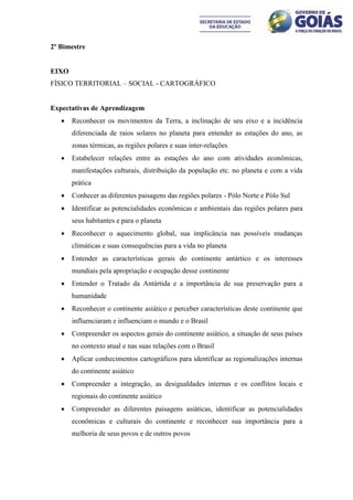 2º Bimestre


EIXO
FÍSICO TERRITORIAL – SOCIAL - CARTOGRÁFICO


Expectativas de Aprendizagem
      Reconhecer os movimentos da Terra, a inclinação de seu eixo e a incidência
       diferenciada de raios solares no planeta para entender as estações do ano, as
       zonas térmicas, as regiões polares e suas inter-relações
      Estabelecer relações entre as estações do ano com atividades econômicas,
       manifestações culturais, distribuição da população etc. no planeta e com a vida
       prática
      Conhecer as diferentes paisagens das regiões polares - Pólo Norte e Pólo Sul
      Identificar as potencialidades econômicas e ambientais das regiões polares para
       seus habitantes e para o planeta
      Reconhecer o aquecimento global, sua implicância nas possíveis mudanças
       climáticas e suas consequências para a vida no planeta
      Entender as características gerais do continente antártico e os interesses
       mundiais pela apropriação e ocupação desse continente
      Entender o Tratado da Antártida e a importância de sua preservação para a
       humanidade
      Reconhecer o continente asiático e perceber características deste continente que
       influenciaram e influenciam o mundo e o Brasil
      Compreender os aspectos gerais do continente asiático, a situação de seus países
       no contexto atual e nas suas relações com o Brasil
      Aplicar conhecimentos cartográficos para identificar as regionalizações internas
       do continente asiático
      Compreender a integração, as desigualdades internas e os conflitos locais e
       regionais do continente asiático
      Compreender as diferentes paisagens asiáticas, identificar as potencialidades
       econômicas e culturais do continente e reconhecer sua importância para a
       melhoria de seus povos e de outros povos
 