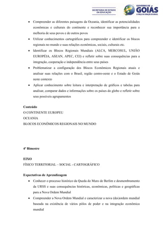    Compreender as diferentes paisagens da Oceania, identificar as potencialidades
       econômicas e culturais do continente e reconhecer sua importância para a
       melhoria de seus povos e de outros povos
      Utilizar conhecimentos cartográficos para compreender e identificar os blocos
       regionais no mundo e suas relações econômicas, sociais, culturais etc.
      Identificar os Blocos Regionais Mundiais (ALCA, MERCOSUL, UNIÃO
       EUROPÉIA, ASEAN, APEC, CEI) e refletir sobre suas consequências para a
       integração, cooperação e independência entre seus países
      Problematizar a configuração dos Blocos Econômicos Regionais atuais e
       analisar suas relações com o Brasil, região centro-oeste e o Estado de Goiás
       neste contexto
      Aplicar conhecimento sobre leitura e interpretação de gráficos e tabelas para
       analisar, comparar dados e informações sobre os países do globo e refletir sobre
       seus possíveis agrupamentos


Conteúdo
O CONTINENTE EUROPEU
OCEANIA
BLOCOS ECONÔMICOS REGIONAIS NO MUNDO




4º Bimestre


EIXO
FÍSICO TERRITORIAL – SOCIAL - CARTOGRÁFICO


Expectativas de Aprendizagem
      Conhecer o processo histórico da Queda do Muro de Berlim e desmembramento
       da URSS e suas consequências históricas, econômicas, políticas e geográficas
       para a Nova Ordem Mundial
      Compreender a Nova Ordem Mundial e caracterizar a nova (des)ordem mundial
       baseada na existência de vários pólos de poder e na integração econômica
       mundial
 