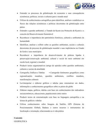   Entender os processos da globalização da economia e suas consequências
      econômicas, políticas, sociais e culturais para o mundo atual
     Utilizar de conhecimentos cartográficos para identificar, analisar e estabelecer os
      fluxos das relações econômicas e políticas decorrentes da globalização entre
      países
     Entender a questão ambiental, o Tratado de Kyoto (ou Protocolo de Kyoto) e o
      conceito de Desenvolvimento Sustentável
     Reconhecer a importância dos patrimônios históricos, culturais e ambientais da
      humanidade
     Identificar, analisar e refletir sobre as questões ambientais, sociais e culturais
      decorrentes do processo de globalização mundial e suas implicâncias no Estado
      de Goiás e seus municípios
     Reconhecer a importância do desenvolvimento de práticas ligadas à
      preservação/conservação ambiental, cultural e social do meio ambiente em
      escala local, regional e mundial
     Produzir textos argumentativos (artigo de opinião) sobre questões ambientais,
      culturais e sociais da atualidade
     Cartografia, Gráficos e Tabelas         • Cartografar fenômenos geográficos como
      regionalizações     mundiais,       questões   ambientais,   conflitos   mundiais,
      manifestações culturais
     Ler/interpretar e elaborar gráficos e tabelas para sistematizar em dados,
      informações e conhecimentos geográficos sobre os países do globo
     Elaborar mapas, gráficos, tabelas com base em conhecimentos dos indicadores
      socioeconômicos, educacionais, populacionais entre outros
     Produzir textos de sistematização com base na linguagem cartográfica e na
      leitura de gráficos e tabelas
     Utilizar conhecimentos sobre Imagens de Satélite, GPS (Sistema de
      Posicionamento Global), Radares e outros recursos e instrumentos de
      localização e orientação, relacionando-os à vida prática


Conteúdo
GEOPOLÍTICA
 