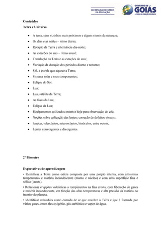 Conteúdos
Terra e Universo

      A terra, seus vizinhos mais próximos e alguns ritmos da natureza;
      Os dias e as noites – ritmo diário;
      Rotação da Terra e alternância dia-noite;
      As estações do ano – ritmo anual;
      Translação da Terra e as estações do ano;
      Variação da duração dos períodos diurno e noturno;
      Sol, a estrela que aquece a Terra;
      Sistema solar e seus componentes;
      Eclipse do Sol;
      Lua;
      Lua, satélite da Terra;
      As fases da Lua;
      Eclipse da Lua;
      Equipamentos utilizados ontem e hoje para observação do céu;
      Noções sobre aplicação das lentes: correção de defeitos visuais;
      lunetas, telescópios, microscópios, binóculos, entre outros;
      Lentes convergentes e divergentes.




2º Bimestre


Expectativas de aprendizagem
• Identificar a Terra como esfera composta por uma porção interna, com altíssimas
temperaturas e matéria incandescente (manto e núcleo) e com uma superfície fina e
sólida (crosta).
• Relacionar erupções vulcânicas a rompimentos na fina crosta, com liberação de gases
e matéria incandescente, em função das altas temperaturas e alta pressão da matéria no
interior do planeta.
• Identificar atmosfera como camada de ar que envolve a Terra e que é formada por
vários gases, entre eles oxigênio, gás carbônico e vapor de água.
 