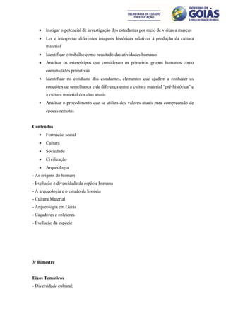    Instigar o potencial de investigação dos estudantes por meio de visitas a museus
      Ler e interpretar diferentes imagens históricas relativas à produção da cultura
       material
      Identificar o trabalho como resultado das atividades humanas
      Analisar os estereótipos que consideram os primeiros grupos humanos como
       comunidades primitivas
      Identificar no cotidiano dos estudantes, elementos que ajudem a conhecer os
       conceitos de semelhança e de diferença entre a cultura material “pré-histórica” e
       a cultura material dos dias atuais
      Analisar o procedimento que se utiliza dos valores atuais para compreensão de
       épocas remotas


Conteúdos
      Formação social
      Cultura
      Sociedade
      Civilização
      Arqueologia
- As origens do homem
- Evolução e diversidade da espécie humana
- A arqueologia e o estudo da história
- Cultura Material
- Arqueologia em Goiás
- Caçadores e coletores
- Evolução da espécie




3º Bimestre


Eixos Temáticos
- Diversidade cultural;
 