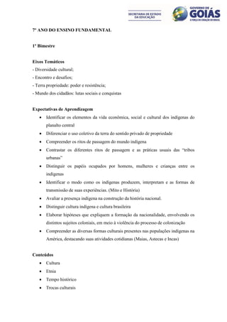 7º ANO DO ENSINO FUNDAMENTAL


1º Bimestre


Eixos Temáticos
- Diversidade cultural;
- Encontro e desafios;
- Terra propriedade: poder e resistência;
- Mundo dos cidadãos: lutas sociais e conquistas


Expectativas de Aprendizagem
      Identificar os elementos da vida econômica, social e cultural dos indígenas do
       planalto central
      Diferenciar o uso coletivo da terra do sentido privado de propriedade
      Compreender os ritos de passagem do mundo indígena
      Contrastar os diferentes ritos de passagem e as práticas usuais das “tribos
       urbanas”
      Distinguir os papéis ocupados por homens, mulheres e crianças entre os
       indígenas
      Identificar o modo como os indígenas produzem, interpretam e as formas de
       transmissão de suas experiências. (Mito e História)
      Avaliar a presença indígena na construção da história nacional.
      Distinguir cultura indígena e cultura brasileira
      Elaborar hipóteses que expliquem a formação da nacionalidade, envolvendo os
       distintos sujeitos coloniais, em meio à violência do processo de colonização
      Compreender as diversas formas culturais presentes nas populações indígenas na
       América, destacando suas atividades cotidianas (Maias, Astecas e Incas)


Conteúdos
      Cultura
      Etnia
      Tempo histórico
      Trocas culturais
 