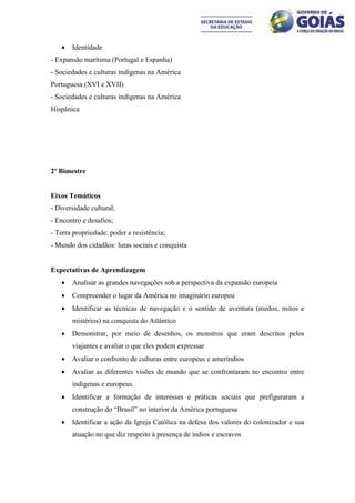    Identidade
- Expansão marítima (Portugal e Espanha)
- Sociedades e culturas indígenas na América
Portuguesa (XVI e XVII)
- Sociedades e culturas indígenas na América
Hispânica




2º Bimestre


Eixos Temáticos
- Diversidade cultural;
- Encontro e desafios;
- Terra propriedade: poder e resistência;
- Mundo dos cidadãos: lutas sociais e conquista


Expectativas de Aprendizagem
      Analisar as grandes navegações sob a perspectiva da expansão europeia
      Compreender o lugar da América no imaginário europeu
      Identificar as técnicas de navegação e o sentido de aventura (medos, mitos e
       mistérios) na conquista do Atlântico
      Demonstrar, por meio de desenhos, os monstros que eram descritos pelos
       viajantes e avaliar o que eles podem expressar
      Avaliar o confronto de culturas entre europeus e ameríndios
      Avaliar as diferentes visões de mundo que se confrontaram no encontro entre
       indígenas e europeus.
      Identificar a formação de interesses e práticas sociais que prefiguraram a
       construção do “Brasil” no interior da América portuguesa
      Identificar a ação da Igreja Católica na defesa dos valores do colonizador e sua
       atuação no que diz respeito à presença de índios e escravos
 