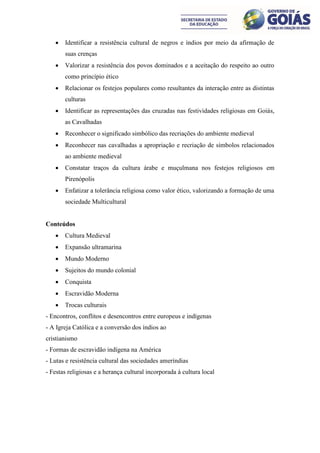    Identificar a resistência cultural de negros e índios por meio da afirmação de
       suas crenças
      Valorizar a resistência dos povos dominados e a aceitação do respeito ao outro
       como princípio ético
      Relacionar os festejos populares como resultantes da interação entre as distintas
       culturas
      Identificar as representações das cruzadas nas festividades religiosas em Goiás,
       as Cavalhadas
      Reconhecer o significado simbólico das recriações do ambiente medieval
      Reconhecer nas cavalhadas a apropriação e recriação de símbolos relacionados
       ao ambiente medieval
      Constatar traços da cultura árabe e muçulmana nos festejos religiosos em
       Pirenópolis
      Enfatizar a tolerância religiosa como valor ético, valorizando a formação de uma
       sociedade Multicultural


Conteúdos
      Cultura Medieval
      Expansão ultramarina
      Mundo Moderno
      Sujeitos do mundo colonial
      Conquista
      Escravidão Moderna
      Trocas culturais
- Encontros, conflitos e desencontros entre europeus e indígenas
- A Igreja Católica e a conversão dos índios ao
cristianismo
- Formas de escravidão indígena na América
- Lutas e resistência cultural das sociedades ameríndias
- Festas religiosas e a herança cultural incorporada à cultura local
 