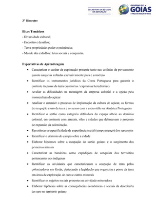 3º Bimestre


Eixos Temáticos
- Diversidade cultural;
- Encontro e desafios;
- Terra propriedade: poder e resistência;
- Mundo dos cidadãos: lutas sociais e conquistas.


Expectativas de Aprendizagem
      Caracterizar o caráter de exploração presente tanto nas colônias de povoamento
       quanto naquelas voltadas exclusivamente para o comércio
      Identificar os instrumentos jurídicos da Coroa Portuguesa para garantir o
       controle da posse da terra (sesmarias / capitanias hereditárias)
      Avaliar as dificuldades na montagem da empresa colonial e a opção pela
       monocultura do açúcar
      Analisar e entender o processo de implantação da cultura do açúcar, as formas
       de ocupação e uso da terra e os nexos com a escravidão na América Portuguesa
      Identificar o sertão como categoria definidora do espaço alheio ao domínio
       colonial, em contraste com arraiais, vilas e cidades que delineavam o processo
       de expansão da colonização.
      Reconhecer a especificidade da experiência social (tempo/espaço) dos sertanejos
      Identificar o domínio do campo sobre a cidade
      Elaborar hipóteses sobre a ocupação do sertão goiano e o surgimento dos
       primeiros arraiais
      Caracterizar as bandeiras como expedições de conquista dos territórios
       pertencentes aos indígenas
      Identificar as atividades que caracterizaram a ocupação de terra pelos
       colonizadores em Goiás, destacando a legislação que organizou a posse da terra
       em áreas de exploração de ouro e outros minerais
      Identificar os sujeitos sociais presentes na atividade mineradora
      Elaborar hipóteses sobre as consequências econômicas e sociais da descoberta
       de ouro no território goiano
 