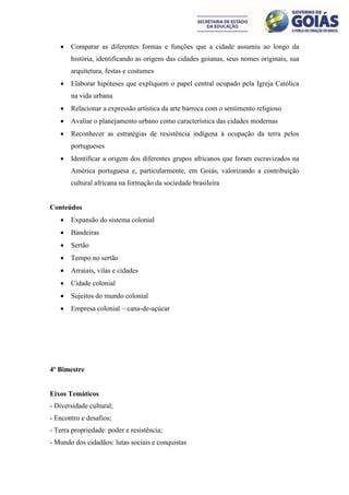    Comparar as diferentes formas e funções que a cidade assumiu ao longo da
       história, identificando as origens das cidades goianas, seus nomes originais, sua
       arquitetura, festas e costumes
      Elaborar hipóteses que expliquem o papel central ocupado pela Igreja Católica
       na vida urbana
      Relacionar a expressão artística da arte barroca com o sentimento religioso
      Avaliar o planejamento urbano como característica das cidades modernas
      Reconhecer as estratégias de resistência indígena à ocupação da terra pelos
       portugueses
      Identificar a origem dos diferentes grupos africanos que foram escravizados na
       América portuguesa e, particularmente, em Goiás, valorizando a contribuição
       cultural africana na formação da sociedade brasileira


Conteúdos
      Expansão do sistema colonial
      Bandeiras
      Sertão
      Tempo no sertão
      Arraiais, vilas e cidades
      Cidade colonial
      Sujeitos do mundo colonial
      Empresa colonial – cana-de-açúcar




4º Bimestre


Eixos Temáticos
- Diversidade cultural;
- Encontro e desafios;
- Terra propriedade: poder e resistência;
- Mundo dos cidadãos: lutas sociais e conquistas
 