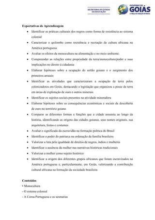 Expectativas de Aprendizagem
      Identificar as práticas culturais dos negros como forma de resistência ao sistema
       colonial
      Caracterizar o quilombo como resistência e recriação da cultura africana na
       América portuguesa
      Avaliar os efeitos da monocultura na alimentação e no meio ambiente.
      Compreender as relações entre propriedade da terra/monocultura/poder e suas
       implicações no direito à cidadania
      Elaborar hipóteses sobre a ocupação do sertão goiano e o surgimento dos
       primeiros arraiais
      Identificar as atividades que caracterizaram a ocupação de terra pelos
       colonizadores em Goiás, destacando a legislação que organizou a posse da terra
       em áreas de exploração de ouro e outros minerais
      Identificar os sujeitos sociais presentes na atividade mineradora
      Elaborar hipóteses sobre as consequências econômicas e sociais da descoberta
       de ouro no território goiano
      Comparar as diferentes formas e funções que a cidade assumiu ao longo da
       história, identificando as origens das cidades goianas, seus nomes originais, sua
       arquitetura, festas e costumes
      Avaliar o significado da escravidão na formação política do Brasil
      Identificar o poder do patriarca na ordenação da família brasileira
      Valorizar a luta pela igualdade de direitos de negros, índios e mulheres
      Identificar a ausência da mulher nas narrativas históricas tradicionais
      Valorizar a mulher como sujeito histórico
      Identificar a origem dos diferentes grupos africanos que foram escravizados na
       América portuguesa e, particularmente, em Goiás, valorizando a contribuição
       cultural africana na formação da sociedade brasileira


Conteúdos
• Monocultura
- O sistema colonial
- A Coroa Portuguesa e as sesmarias
 