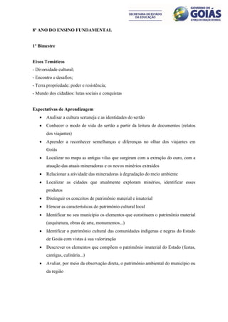 8º ANO DO ENSINO FUNDAMENTAL


1º Bimestre


Eixos Temáticos
- Diversidade cultural;
- Encontro e desafios;
- Terra propriedade: poder e resistência;
- Mundo dos cidadãos: lutas sociais e conquistas


Expectativas de Aprendizagem
      Analisar a cultura sertaneja e as identidades do sertão
      Conhecer o modo de vida do sertão a partir da leitura de documentos (relatos
       dos viajantes)
      Aprender a reconhecer semelhanças e diferenças no olhar dos viajantes em
       Goiás
      Localizar no mapa as antigas vilas que surgiram com a extração do ouro, com a
       atuação das atuais mineradoras e os novos minérios extraídos
      Relacionar a atividade das mineradoras à degradação do meio ambiente
      Localizar as cidades que atualmente exploram minérios, identificar esses
       produtos
      Distinguir os conceitos de patrimônio material e imaterial
      Elencar as características do patrimônio cultural local
      Identificar no seu município os elementos que constituem o patrimônio material
       (arquitetura, obras de arte, monumentos...)
      Identificar o patrimônio cultural das comunidades indígenas e negras do Estado
       de Goiás com vistas à sua valorização
      Descrever os elementos que compõem o patrimônio imaterial do Estado (festas,
       cantigas, culinária...)
      Avaliar, por meio da observação direta, o patrimônio ambiental do município ou
       da região
 
