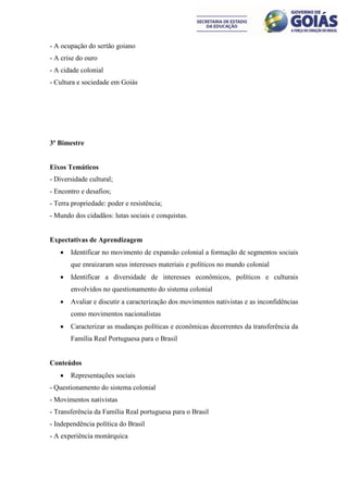 - A ocupação do sertão goiano
- A crise do ouro
- A cidade colonial
- Cultura e sociedade em Goiás




3º Bimestre


Eixos Temáticos
- Diversidade cultural;
- Encontro e desafios;
- Terra propriedade: poder e resistência;
- Mundo dos cidadãos: lutas sociais e conquistas.


Expectativas de Aprendizagem
      Identificar no movimento de expansão colonial a formação de segmentos sociais
       que enraizaram seus interesses materiais e políticos no mundo colonial
      Identificar a diversidade de interesses econômicos, políticos e culturais
       envolvidos no questionamento do sistema colonial
      Avaliar e discutir a caracterização dos movimentos nativistas e as inconfidências
       como movimentos nacionalistas
      Caracterizar as mudanças políticas e econômicas decorrentes da transferência da
       Família Real Portuguesa para o Brasil


Conteúdos
      Representações sociais
- Questionamento do sistema colonial
- Movimentos nativistas
- Transferência da Família Real portuguesa para o Brasil
- Independência política do Brasil
- A experiência monárquica
 