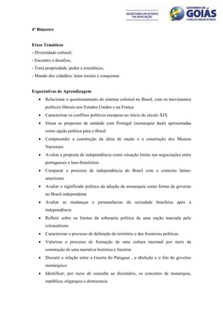 4º Bimestre


Eixos Temáticos
- Diversidade cultural;
- Encontro e desafios;
- Terra propriedade: poder e resistência;
- Mundo dos cidadãos: lutas sociais e conquistas.


Expectativas de Aprendizagem
      Relacionar o questionamento do sistema colonial no Brasil, com os movimentos
       políticos liberais nos Estados Unidos e na França
      Caracterizar os conflitos políticos europeus no início do século XIX
      Situar as propostas de unidade com Portugal (monarquia dual) apresentadas
       como opção política para o Brasil
      Compreender a construção da ideia de nação e a construção dos Museus
       Nacionais
      Avaliar a proposta de independência como situação limite nas negociações entre
       portugueses e luso-brasileiros
      Comparar o processo de independência do Brasil com o contexto latino-
       americano
      Avaliar o significado político da adoção da monarquia como forma de governo
       no Brasil independente
      Avaliar as mudanças e permanências da sociedade brasileira após a
       independência
      Refletir sobre os limites da soberania política de uma nação marcada pelo
       colonialismo
      Caracterizar o processo de definição do território e das fronteiras políticas
      Valorizar o processo de formação de uma cultura nacional por meio da
       construção de uma narrativa histórica e literária
      Discutir a relação entre a Guerra do Paraguai , a abolição e o fim do governo
       monárquico
      Identificar, por meio de consulta ao dicionário, os conceitos de monarquia,
       república, oligarquia e democracia
 