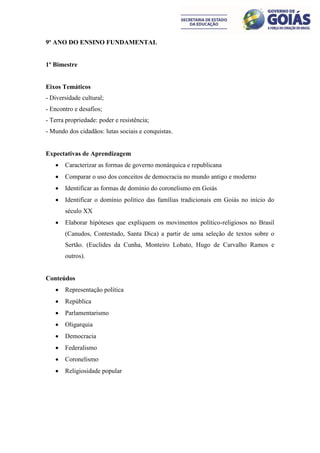9º ANO DO ENSINO FUNDAMENTAL


1º Bimestre


Eixos Temáticos
- Diversidade cultural;
- Encontro e desafios;
- Terra propriedade: poder e resistência;
- Mundo dos cidadãos: lutas sociais e conquistas.


Expectativas de Aprendizagem
      Caracterizar as formas de governo monárquica e republicana
      Comparar o uso dos conceitos de democracia no mundo antigo e moderno
      Identificar as formas de domínio do coronelismo em Goiás
      Identificar o domínio político das famílias tradicionais em Goiás no início do
       século XX
      Elaborar hipóteses que expliquem os movimentos político-religiosos no Brasil
       (Canudos, Contestado, Santa Dica) a partir de uma seleção de textos sobre o
       Sertão. (Euclides da Cunha, Monteiro Lobato, Hugo de Carvalho Ramos e
       outros).


Conteúdos
      Representação política
      República
      Parlamentarismo
      Oligarquia
      Democracia
      Federalismo
      Coronelismo
      Religiosidade popular
 