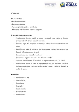 2º Bimestre


Eixos Temáticos
- Diversidade cultural;
- Encontro e desafios;
- Terra propriedade: poder e resistência;
- Mundo dos cidadãos: lutas sociais e conquistas.


Expectativas de Aprendizagem
      Avaliar os movimentos sociais no campo e na cidade como reação ao descaso
       com que o Estado tratava as questões sociais.
      Avaliar o papel dos imigrantes na formação política da classe trabalhadora no
       Brasil
      Identificar no apoio à imigração um compromisso político com as teses da
       Eugenia (o branqueamento da raça)
      Caracterizar o conceito de Imperialismo
      Relacionar o Imperialismo com a 1ª e 2º Guerra Mundial
      Conhecer os movimentos de resistência ao imperialismo na Ásia e na África
      Identificar os efeitos da crise de superprodução do café no Brasil Levantar
       hipóteses que possam explicar a revolta popular contra a vacinação obrigatória
       no Rio de Janeiro


Conteúdos
      Movimentos sociais
      Modernização
      Urbanização
      Imigração
      Guerra mundial
      Superprodução
      Imperialismo
 