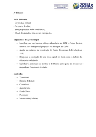 3º Bimestre


Eixos Temáticos
- Diversidade cultural;
- Encontro e desafios;
- Terra propriedade: poder e resistência;
- Mundo dos cidadãos: lutas sociais e conquistas.


Expectativas de Aprendizagem
      Identificar nos movimentos militares (Revolução de 1924 e Coluna Prestes)
       sinais de crise do regime oligárquico e sua passagem por Goiás
      Avaliar as mudanças de organização do Estado decorrentes da Revolução de
       1930
      Relacionar a construção de uma nova capital em Goiás com o declínio das
       oligarquias tradicionais
      Identificar a construção de Goiânia e de Brasília como parte do processo de
       ocupação do Centro oeste brasileiro


Conteúdos
      Tenentismo
      Reforma do Estado
      Centralismo
      Autoritarismo
      Estado Novo
      Populismo
      Mudancismo (Goiânia)
 