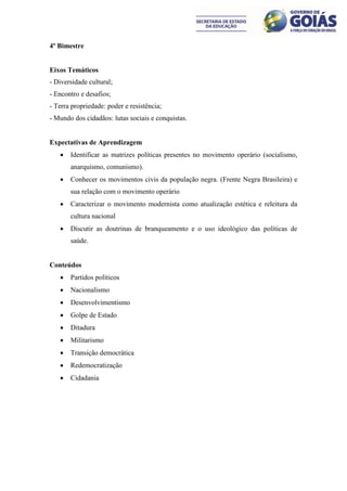 4º Bimestre


Eixos Temáticos
- Diversidade cultural;
- Encontro e desafios;
- Terra propriedade: poder e resistência;
- Mundo dos cidadãos: lutas sociais e conquistas.


Expectativas de Aprendizagem
      Identificar as matrizes políticas presentes no movimento operário (socialismo,
       anarquismo, comunismo).
      Conhecer os movimentos civis da população negra. (Frente Negra Brasileira) e
       sua relação com o movimento operário
      Caracterizar o movimento modernista como atualização estética e releitura da
       cultura nacional
      Discutir as doutrinas de branqueamento e o uso ideológico das políticas de
       saúde.


Conteúdos
      Partidos políticos
      Nacionalismo
      Desenvolvimentismo
      Golpe de Estado
      Ditadura
      Militarismo
      Transição democrática
      Redemocratização
      Cidadania
 