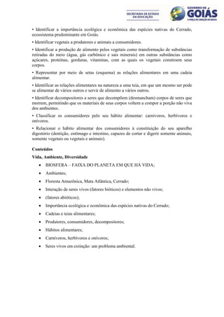 • Identificar a importância ecológica e econômica das espécies nativas do Cerrado,
ecossistema predominante em Goiás.
• Identificar vegetais a produtores e animais a consumidores.
• Identificar a produção de alimento pelos vegetais como transformação de substâncias
retiradas do meio (água, gás carbônico e sais minerais) em outras substâncias como
açúcares, proteínas, gorduras, vitaminas, com as quais os vegetais constroem seus
corpos.
• Representar por meio de setas (esquema) as relações alimentares em uma cadeia
alimentar.
• Identificar as relações alimentares na natureza a uma teia, em que um mesmo ser pode
se alimentar de vários outros e servir de alimento a vários outros.
• Identificar decompositores a seres que decompõem (desmancham) corpos de seres que
morrem, permitindo que os materiais de seus corpos voltem a compor a porção não viva
dos ambientes.
• Classificar os consumidores pelo seu hábito alimentar: carnívoros, herbívoros e
onívoros.
• Relacionar o hábito alimentar dos consumidores à constituição do seu aparelho
digestório (dentição, estômago e intestino, capazes de cortar e digerir somente animais,
somente vegetais ou vegetais e animais).

Conteúdos
Vida, Ambiente, Diversidade
      BIOSFERA – FAIXA DO PLANETA EM QUE HÁ VIDA;
      Ambientes;
      Floresta Amazônica, Mata Atlântica, Cerrado;
      Interação de seres vivos (fatores bióticos) e elementos não vivos;
      (fatores abióticos);
      Importância ecológica e econômica das espécies nativas do Cerrado;
      Cadeias e teias alimentares;
      Produtores, consumidores, decompositores;
      Hábitos alimentares;
      Carnívoros, herbívoros e onívoros;
      Seres vivos em extinção: um problema ambiental.
 