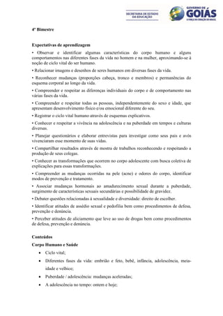 4º Bimestre


Expectativas de aprendizagem
• Observar e identificar algumas características do corpo humano e alguns
comportamentos nas diferentes fases da vida no homem e na mulher, aproximando-se à
noção de ciclo vital do ser humano.
• Relacionar imagens e desenhos de seres humanos em diversas fases da vida.
• Reconhecer mudanças (proporções cabeça, tronco e membros) e permanências do
esquema corporal ao longo da vida.
• Compreender e respeitar as diferenças individuais do corpo e de comportamento nas
várias fases da vida.
• Compreender e respeitar todas as pessoas, independentemente do sexo e idade, que
apresentam desenvolvimento físico e/ou emocional diferente do seu.
• Registrar o ciclo vital humano através de esquemas explicativos.
• Conhecer e respeitar a vivência na adolescência e na puberdade em tempos e culturas
diversas.
• Planejar questionários e elaborar entrevistas para investigar como seus pais e avós
vivenciaram esse momento de suas vidas.
• Compartilhar resultados através de mostra de trabalhos reconhecendo e respeitando a
produção de seus colegas.
• Conhecer as transformações que ocorrem no corpo adolescente com busca coletiva de
explicações para essas transformações.
• Compreender as mudanças ocorridas na pele (acne) e odores do corpo, identificar
modos de prevenção e tratamento.
• Associar mudanças hormonais ao amadurecimento sexual durante a puberdade,
surgimento de características sexuais secundárias e possibilidade de gravidez.
• Debater questões relacionadas à sexualidade e diversidade: direito de escolher.
• Identificar atitudes de assédio sexual e pedofilia bem como procedimentos de defesa,
prevenção e denúncia.
• Perceber atitudes de aliciamento que leve ao uso de drogas bem como procedimentos
de defesa, prevenção e denúncia.

Conteúdos
Corpo Humano e Saúde
      Ciclo vital;
      Diferentes fases da vida: embrião e feto, bebê, infância, adolescência, meia-
       idade e velhice;
      Puberdade / adolescência: mudanças aceleradas;
      A adolescência no tempo: ontem e hoje;
 