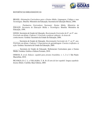 REFERÊNCIAS BIBLIOGRÁFICAS


BRASIL. Orientações Curriculares para o Ensino Médio. Linguagens, Códigos e suas
Tecnologias. Brasília: Ministério da Educação, Secretaria de Educação Básica, 2006.
________. Parâmetros Curriculares Nacionais: Ensino Médio. Ministério da
Educação. Secretaria de Educação Média e Tecnológica. Brasília: Ministério da
Educação, 1999.
GOIÁS. Secretaria de Estado de Educação. Reorientação Curricular do 6°. ao 9°. ano.
Currículo em debate. Caderno 3. Currículo e práticas culturais- As áreas do
conhecimento. Goiânia: Secretaria de Estado da Educação, 2006.
______. Secretaria de Estado de Educação. Reorientação Curricular do 1°. ao 9°. ano.
Currículo em debate. Caderno 5. Expectativas de aprendizagem- Convite à reflexão e à
ação. Goiânia: Secretaria de Estado da Educação, 2009.
______. Secretaria de Estado de Educação. Referenciais Curriculares para o Ensino
Médio. Goiânia: Gráfica e Editora Formato, 2010.
OSMAN, S. et al. Enlaces: español para jóvenes brasileños. v. 1, 2 e 3. São Paulo:
Macmillan, 2010.
PICANÇO, D. C. L. e VILLALBA, T. K. B. El arte de leer español: lengua española-
Ensino Médio. Curitiba: Base Editora, 2005.
 