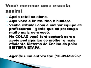 







Apoio total ao aluno.
Aqui você é único. Não é número.
Venha estudar com a melhor equipe de
professores – gente que se preocupa
muito mais com você.
No COLAG você terá contará com o
apoio pedagógico do melhor e mais
eficiente Sistema de Ensino do país:
SISTEMA ETAPA.
Agende uma entrevista: (16)3941-5257

 