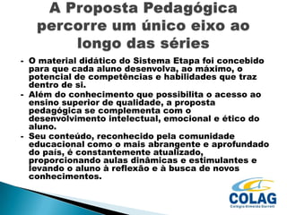 - O material didático do Sistema Etapa foi concebido
para que cada aluno desenvolva, ao máximo, o
potencial de competências e habilidades que traz
dentro de si.
- Além do conhecimento que possibilita o acesso ao
ensino superior de qualidade, a proposta
pedagógica se complementa com o
desenvolvimento intelectual, emocional e ético do
aluno.
- Seu conteúdo, reconhecido pela comunidade
educacional como o mais abrangente e aprofundado
do país, é constantemente atualizado,
proporcionando aulas dinâmicas e estimulantes e
levando o aluno à reflexão e à busca de novos
conhecimentos.

 