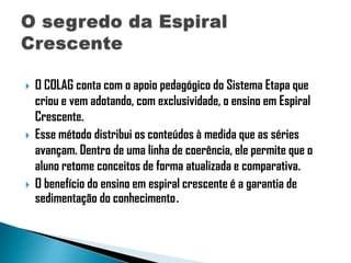 





O COLAG conta com o apoio pedagógico do Sistema Etapa que
criou e vem adotando, com exclusividade, o ensino em Espiral
Crescente.
Esse método distribui os conteúdos à medida que as séries
avançam. Dentro de uma linha de coerência, ele permite que o
aluno retome conceitos de forma atualizada e comparativa.
O benefício do ensino em espiral crescente é a garantia de
sedimentação do conhecimento.

 