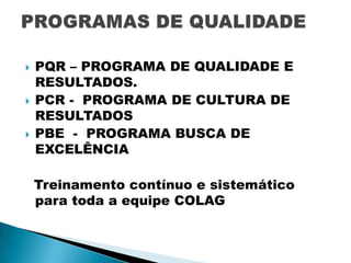 





PQR – PROGRAMA DE QUALIDADE E
RESULTADOS.
PCR - PROGRAMA DE CULTURA DE
RESULTADOS
PBE - PROGRAMA BUSCA DE
EXCELÊNCIA
Treinamento contínuo e sistemático
para toda a equipe COLAG

 