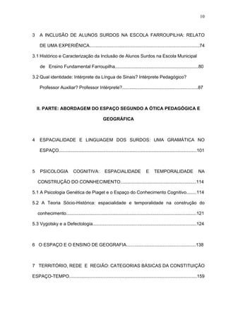 10



3    A INCLUSÃO DE ALUNOS SURDOS NA ESCOLA FARROUPILHA: RELATO

     DE UMA EXPERIÊNICA.......................................................................................74

3.1 Histórico e Caracterização da Inclusão de Alunos Surdos na Escola Municipal

     de Ensino Fundamental Farroupilha..................................................................80

3.2 Qual identidade: Intérprete da Língua de Sinais? Intérprete Pedagógico?

     Professor Auxiliar? Professor Intérprete?............................................................87



    II. PARTE: ABORDAGEM DO ESPAÇO SEGUNDO A ÓTICA PEDAGÓGICA E

                                                  GEOGRÁFICA



4    ESPACIALIDADE E LINGUAGEM DOS SURDOS: UMA GRAMÁTICA NO

     ESPAÇO.............................................................................................................101



5    PSICOLOGIA              COGNITIVA:            ESPACIALIDADE                 E     TEMPORALIDADE                  NA

    CONSTRUÇÃO DO CONNHECIMENTO............................................................114

5.1 A Psicologia Genética de Piaget e o Espaço do Conhecimento Cognitivo........114

5.2 A Teoria Sócio-Histórica: espacialidade e temporalidade na construção do

    conhecimento.......................................................................................................121

5.3 Vygotsky e a Defectologia..................................................................................124



6 O ESPAÇO E O ENSINO DE GEOGRAFIA.......................................................138



7 TERRITÓRIO, REDE E REGIÃO: CATEGORIAS BÁSICAS DA CONSTITUIÇÃO

ESPAÇO-TEMPO.....................................................................................................159
 