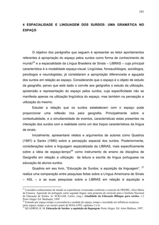 101



4 ESPACIALIDADE E LINGUAGEM DOS SURDOS: UMA GRAMÁTICA NO
ESPAÇO




        O objetivo dos parágrafos que seguem é apresentar ao leitor apontamentos
referentes à apropriação do espaço pelos surdos como forma de conhecimento de
mundo25 e a espacialidade da Língua Brasileira de Sinais – LIBRAS – cuja principal
característica é a modalidade espaço-visual. Lingüístas, fonoaudiólogos, sociólogos,
psicólogos e neurologistas, já constataram a apropriação diferenciada e aguçada
dos surdos em relação ao espaço. Considerando que o espaço é o objeto de estudo
da geografia, penso que está dado o convite aos geógrafos o estudo da utilização,
apreensão e representação do espaço pelos surdos, cuja especificidade não se
manifesta apenas na utilização lingüística do espaço, mas também na percepção e
utilização do mesmo.
        Estudar a relação que os surdos estabelecem com o espaço pode
proporcionar       uma     reflexão     rica    para     geografia.      Principalmente        sobre     a
contextualidade, e a simultaneidade de eventos, características estas presentes na
interação dos surdos com a realidade como um dos traços característicos da língua
de sinais.
        Inicialmente, apresentarei relatos e argumentos de autores como Quadros
(1997) e Sacks (1990) sobre a percepção espacial dos surdos. Posteriormente,
considerações sobre a linguagem espacializada da LIBRAS, mais especificamente
sobre a idéia de espaço-tempo26 como instrumento de ensino da disciplina de
Geografia em relação a utilização              da leitura e escrita da língua portuguesa na
educação de alunos surdos.
                                                                                                        27
        Quadros em seu livro, “Educação de Surdos: a aquisição da linguagem”,
realiza uma comparação entre pesquisas feitas sobre a Língua Americana de Sinais
– ASL – e as suas pesquisas sobre a LIBRAS em relação à aquisição e

25
   Considero conhecimento de mundo as experiências vivenciadas conforme o conceito de FREIRE, Alice Maria
da Fonseca. Aquisição do português como segunda língua: uma proposta de currículo para o Instituto Nacional
de Educação de Surdos. in: SCKLIAR, Carlos. (org.). Atualidade da Educação Bilíngue para surdos. v.2
Porto Alegre: Ed. Mediação, 1999.
26
   Entendo por espaço-tempo a coexistência e unidade do espaço, tempo e sociedade em influência recíproca
entre espaço, tempo e ser social a partir de SOJA (1993, capítulos 2 e 6)
27
   QUADROS, R. M. Educação de Surdos: a aquisição da linguagem. Porto Alegre: Ed. Artes Médicas, 1997.
 