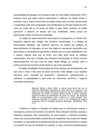 102



espacialidade da linguagem em crianças surdas. Ao citar Petitto e Marantette (1991),
Quadros narra que estes autores pesquisaram o balbucio em bebês surdos e
ouvintes e que o mesmo ocorre tanto em bebês surdos como ouvintes comprovando
a capacidade inata para a linguagem cuja manifestação se dá tanto através de sons
como em sinais até os 14 meses de idade. A partir deste momento, os bebês
aprimoram o balbucio de acordo com sua modalidade: bebês surdos em
gesticulação; bebês ouvintes em vocalização.
      O estágio de desenvolvimento acima descrito corresponde ao Período Pré-
lingüístico seguido pelo Estágio das Primeiras Combinações e o Estágio de
Combinações Múltiplas. Não pretendo deter-me na análise dos estágios de
desenvolvimento da linguagem, já que meu objetivo é apresentar argumentos que
demonstrem a capacidade de apreensão e relação que os surdos estabelecem com
o espaço. Apenas para que se tenha uma idéia geral sobre os estágios
mencionados, diria que o Estágio das Primeiras Combinações de Sinais ocorrem
aproximadamente aos dois anos de idade. Neste estágio, as crianças usam o
sistema pronominal de forma ainda precária e não muito apropriada.
     O Estágio de Múltiplas Combinações de Sinais começa, aproximadamente, aos
dois anos e meio e três anos de idade ocorrendo neste estágio o que Quadros
denomina como “explosão do vocabulário”. Interessa-me, particularmente, a
referência à espacialidade a qual pode ser observada, conforme o seguinte
comentário de Quadros:


                     Segundo Bellugi e Klima (1989), a criança surda ainda não usa os
                     pronomes identificados espacialmente para referir-se às pessoas e aos
                     objetos que não estejam fisicamente presentes. Ela usa substantivos não-
                     associados com pontos no espaço. Mesmo quando a criança apresenta
                     algumas tentativas de identificação de pontos no espaço, ela apresenta
                     falhas de correspondência entre a pessoa e o ponto espacial. Com
                     referentes presentes no discurso, já há o uso consistente do sistema
                     pronominal (uso de indicações espaciais ostensivas). (QUADROS, 1997,
                     p.74)


      Conforme a citação, a utilização do espaço para a comunicação começa a
processar-se, embora de maneira inconsistente. Esta utilização remete-se sempre a
referentes presentes. Esta característica de comunicação a referentes presentes
indica uma das peculiaridades característica da experiência dos surdos em relação
ao espaço: a capacidade de percepção apurada dos elementos presentes no espaço
no momento em que se processam os eventos, ou seja, uma leitura contextualizada
 