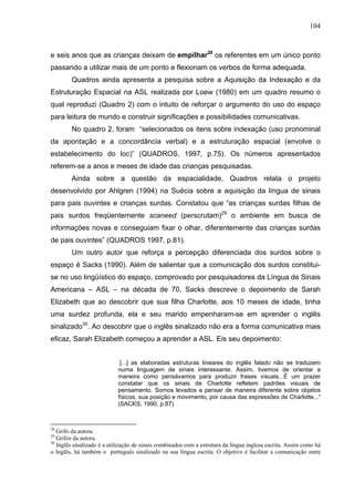 104



e seis anos que as crianças deixam de empilhar28 os referentes em um único ponto
passando a utilizar mais de um ponto e flexionam os verbos de forma adequada.
        Quadros ainda apresenta a pesquisa sobre a Aquisição da Indexação e da
Estruturação Espacial na ASL realizada por Loew (1980) em um quadro resumo o
qual reproduzi (Quadro 2) com o intuito de reforçar o argumento do uso do espaço
para leitura de mundo e construir significações e possibilidades comunicativas.
        No quadro 2, foram “selecionados os itens sobre indexação (uso pronominal
da apontação e a concordância verbal) e a estruturação espacial (envolve o
estabelecimento do loc)” (QUADROS, 1997, p.75). Os números apresentados
referem-se a anos e meses de idade das crianças pesquisadas.
        Ainda sobre a questão da espacialidade, Quadros relata o projeto
desenvolvido por Ahlgren (1994) na Suécia sobre a aquisição da língua de sinais
para pais ouvintes e crianças surdas. Constatou que “as crianças surdas filhas de
pais surdos freqüentemente scaneed (perscrutam)29 o ambiente em busca de
informações novas e conseguiam fixar o olhar, diferentemente das crianças surdas
de pais ouvintes” (QUADROS 1997, p.81).
        Um outro autor que reforça a percepção diferenciada dos surdos sobre o
espaço é Sacks (1990). Além de salientar que a comunicação dos surdos constitui-
se no uso lingüístico do espaço, comprovado por pesquisadores da Língua de Sinais
Americana – ASL – na década de 70, Sacks descreve o depoimento de Sarah
Elizabeth que ao descobrir que sua filha Charlotte, aos 10 meses de idade, tinha
uma surdez profunda, ela e seu marido empenharam-se em aprender o inglês
sinalizado30. Ao descobrir que o inglês sinalizado não era a forma comunicativa mais
eficaz, Sarah Elizabeth começou a aprender a ASL. Eis seu depoimento:


                             [...] as elaboradas estruturas lineares do inglês falado não se traduzem
                            numa linguagem de sinais interessante. Assim, tivemos de orientar a
                            maneira como pensávamos para produzir frases visuais...É um prazer
                            constatar que os sinais de Charlotte refletem padrões visuais de
                            pensamento. Somos levados a pensar de maneira diferente sobre objetos
                            físicos, sua posição e movimento, por causa das expressões de Charlotte...”
                            (SACKS, 1990, p.87)



28
   Grifo da autora.
29
   Grifos da autora.
30
   Inglês sinalizado é a utilização de sinais combinados com a estrutura da língua inglesa escrita. Assim como há
o Inglês, há também o português sinalizado na sua língua escrita. O objetivo é facilitar a comunicação entre
 