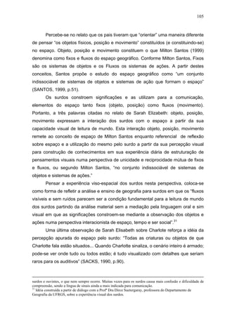 105



        Percebe-se no relato que os pais tiveram que “orientar” uma maneira diferente
de pensar “os objetos físicos, posição e movimento” constituídos (e constituindo-se)
no espaço. Objeto, posição e movimento constituem o que Milton Santos (1999)
denomina como fixos e fluxos do espaço geográfico. Conforme Milton Santos, Fixos
são os sistemas de objetos e os Fluxos os sistemas de ações. A partir destes
conceitos, Santos propõe o estudo do espaço geográfico como “um conjunto
indissociável de sistemas de objetos e sistemas de ação que formam o espaço”
(SANTOS, 1999, p.51).
        Os surdos constroem significações e as utilizam para a comunicação,
elementos do espaço tanto fixos (objeto, posição) como fluxos (movimento).
Portanto, a três palavras citadas no relato de Sarah Elizabeth: objeto, posição,
movimento expressam a interação dos surdos com o espaço a partir da sua
capacidade visual de leitura de mundo. Esta interação objeto, posição, movimento
remete ao conceito de espaço de Milton Santos enquanto referencial de reflexão
sobre espaço e a utilização do mesmo pelo surdo a partir da sua percepção visual
para construção de conhecimentos em sua experiência diária de estruturação de
pensamentos visuais numa perspectiva de unicidade e reciprocidade mútua de fixos
e fluxos, ou segundo Milton Santos, “no conjunto indissociável de sistemas de
objetos e sistemas de ações.”
        Pensar a experiência viso-espacial dos surdos nesta perspectiva, coloca-se
como forma de refletir a análise e ensino de geografia para surdos em que os “fluxos
visíveis e sem ruídos parecem ser a condição fundamental para a leitura de mundo
dos surdos partindo da análise material sem a mediação pela linguagem oral e sim
visual em que as significações constroem-se mediante a observação dos objetos e
ações numa perspectiva interacionista de espaço, tempo e ser social”.31
        Uma última observação de Sarah Elisabeth sobre Charlote reforça a idéia da
percepção apurada do espaço pelo surdo: “Todas as criaturas ou objetos de que
Charlotte fala estão situados... Quando Charlotte sinaliza, o cenário inteiro é armado;
pode-se ver onde tudo ou todos estão; é tudo visualizado com detalhes que seriam
raros para os auditivos” (SACKS, 1990, p.90).



surdos e ouvintes, o que nem sempre ocorre. Muitas vezes para os surdos causa mais confusão e dificuldade de
compreensão, sendo a língua de sinais ainda a mais indicada para comunicação.
31
   Idéia construída a partir de diálogo com a Profª Dra Dirce Suetergaray, professora do Departamento de
Geografia da UFRGS, sobre a experiência visual dos surdos.
 