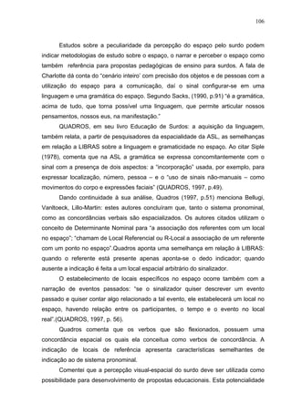 106



      Estudos sobre a peculiaridade da percepção do espaço pelo surdo podem
indicar metodologias de estudo sobre o espaço, o narrar e perceber o espaço como
também referência para propostas pedagógicas de ensino para surdos. A fala de
Charlotte dá conta do “cenário inteiro’ com precisão dos objetos e de pessoas com a
utilização do espaço para a comunicação, daí o sinal configurar-se em uma
linguagem e uma gramática do espaço. Segundo Sacks, (1990, p.91) “é a gramática,
acima de tudo, que torna possível uma linguagem, que permite articular nossos
pensamentos, nossos eus, na manifestação.”
      QUADROS, em seu livro Educação de Surdos: a aquisição da linguagem,
também relata, a partir de pesquisadores da espacialidade da ASL, as semelhanças
em relação a LIBRAS sobre a linguagem e gramaticidade no espaço. Ao citar Siple
(1978), comenta que na ASL a gramática se expressa concomitantemente com o
sinal com a presença de dois aspectos: a “incorporação” usada, por exemplo, para
expressar localização, número, pessoa – e o “uso de sinais não-manuais – como
movimentos do corpo e expressões faciais” (QUADROS, 1997, p.49).
      Dando continuidade à sua análise, Quadros (1997, p.51) menciona Bellugi,
Vanltoeck, Lillo-Martin: estes autores concluíram que, tanto o sistema pronominal,
como as concordâncias verbais são espacializados. Os autores citados utilizam o
conceito de Determinante Nominal para “a associação dos referentes com um local
no espaço”; “chamam de Local Referencial ou R-Local a associação de um referente
com um ponto no espaço”.Quadros aponta uma semelhança em relação à LIBRAS:
quando o referente está presente apenas aponta-se o dedo indicador; quando
ausente a indicação é feita a um local espacial arbitrário do sinalizador.
      O estabelecimento de locais específicos no espaço ocorre também com a
narração de eventos passados: “se o sinalizador quiser descrever um evento
passado e quiser contar algo relacionado a tal evento, ele estabelecerá um local no
espaço, havendo relação entre os participantes, o tempo e o evento no local
real”.(QUADROS, 1997, p. 56).
      Quadros comenta que os verbos que são flexionados, possuem uma
concordância espacial os quais ela conceitua como verbos de concordância. A
indicação de locais de referência apresenta características semelhantes de
indicação ao de sistema pronominal.
      Comentei que a percepção visual-espacial do surdo deve ser utilizada como
possibilidade para desenvolvimento de propostas educacionais. Esta potencialidade
 