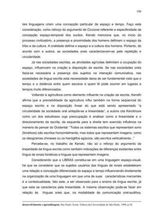 108



tais linguagens criam uma concepção particular de espaço e tempo. Faço esta
consideração, como reforço do argumento de Ciccione referente a especificidade da
concepção espaço-temporal dos surdos. Kenski menciona que, no início do
processo civilizatório, a presença e proximidade dos homens definiam o espaço da
tribo e da cultura. A oralidade definia o espaço e a cultura dos homens. Portanto, de
acordo com a autora, as sociedades orais caracterizavam-se pela repetição e
circularidade.
        Já nas sociedades escritas, as atividades agrícolas delimitam a ocupação do
espaço, influenciam na criação e disposição da escrita. Se nas sociedades orais
fazia-se necessária a presença dos sujeitos na interação comunicativa, nas
sociedades de lingua escrita esta necessidade deixa de ser fundamental visto que o
tempo e a distância entre quem escreve e quem lê pode ocorrer em lugares e
tempos muito diferenciados.
        Voltando à agricultura como elemento influente na criação da escrita, KensKi
afirma que a previsibilidade da agricultura influi também na forma seqüencial do
espaço escrito e na disposição linear do que está sendo apresentado “a
circularidade da sociedade oral antepõe-se a linearidade”, a autora cita Kerckhove
como um dos estudiosos cuja preocupação é analisar como a linearidade e o
direcionamento da escrita, da esquerda para a direita tem exercido influência na
maneira de pensar do Ocidental: “Todos os sistemas escritos que representam sons
(fonéticos) são escritos horizontalmente, mas todos que representam imagens, como
os ideogramas chineses ou os hieróglifos egípcios, são escritos verticalmente...”
        Percebe-se, no trabalho de Kenski, não só o reforço do argumento de
linearidade da língua escrita como também indicações de diferenças existentes entre
língua de sinais fonéticas e línguas que representam imagens.
        Considerando que a LIBRAS constitui-se em uma linguagem espaço-visual,
há que se considerar que os sujeitos usuários das línguas de sinais estabelecem
uma relação e concepção diferenciada do espaço e tempo influenciando diretamente
na organização de uma linguagem em que uma de suas características marcantes
é a contextualidade, fato este, a ser observado para o ensino da língua escrita, já
que esta se caracteriza pela linearidade. A mesma observação pode-se fazer em
relação às        línguas orais que, na modalidade de comunicação oral-auditiva,


desenvolvimento e aprendizagem. São Paulo: Ícone: Editora da Universidade de São Paulo, 1998, p.34.
 