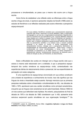 109



processa-se a simultaneidade, ao passo que o mesmo não ocorre com a língua
escrita.
       Como forma de estabelecer uma reflexão sobre as diferenças entre a língua
escrita e língua de sinais, é oportuno apresentar citações de KensKi (1998) sobre os
estudos de Kerckhove e as reflexões realizadas pela autora referentes a perspectiva
espaço-temporal:


                     Em suas análises, KercKhove considera que o processamento seqüencial,
                     ordenado pelo tempo, observado na escrita alfabética, afeta a organização
                     da linguagem e, por sua vez, a organização do pensamento. Segundo ele, a
                     partir do momento em que aprendemos a ler, a escrita alfabética influencia
                     nossa relação com o tempo e o espaço. Para os Ocidentais, por exemplo, o
                     passado está sempre à esquerda e o“ futuro é o lugar para onde corre a
                     escrita, para a direita.A perspectiva espaço-temporal definida pela escrita
                     influi no pensamento científico e na maneira como o homem ocidental
                     apreende e se orienta no mundo. A escrita interiorizada como
                     comportamento humano, interage com o pensamento libertando-o da
                     obrigatoriedade de memorização permanente”... Desta forma, o tempo é
                     compreendido em novas complexidades: o tempo vivido, o tempo
                     recuperado na lembrança ou no relato escrito é o tempo perspectivo e
                     espacialmente definido, simbolicamente direcionado da esquerda para a
                     direita em direção ao alto, ao firmamento, ao desconhecido.




       Dada a dificuldade dos surdos em interagir com a língua escrita visto que o
acesso à mesma está relacionado com a oralidade, é que a perspectiva espaço-
temporal dos surdos remete-se ao espaço-tempo vivido, contextualizado nas
experiências diárias de relacionamento direto e presencial, daí sua especificidade de
percepção com estas categorias.
       É uma experiência de espaço-tempo sincronizado em que ambos constituem
uma unidade de experiência e conhecimento de mundo. Isso não significa que nas
línguas de sinais a linearidade esteja ausente. Karnopp menciona que as primeiras
pesquisas realizadas sobre a linearidade e simultaneidade da ASL, nas décadas de
1960 e 1970, apontavam para seu caráter simultâneo como principal característica,
enquanto que as línguas orais caracterizar-se-iam pela linearidade. Stokoe (1960) foi
um dos autores que defendiam esta hipótese. No entanto, pesquisadores do final da
década de 1970 e da década de 1980 constataram que “a ASL apresenta tanto
estrutura seqüencial quanto simultânea em sua organização fonológica”.33 Os


33
  KARNOPP, Lodenir B.; QUADROS, Ronice Miller. Lingüística Aplicada à Língua de Sinais
Brasileira. Porto Alegre, ArtMed. (no prelo).
 