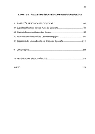 11



       III. PARTE: ATIVIDADES DIDÁTICAS PARA O ENSINO DE GEOGRAFIA



8    SUGESTÕES E ATIVIDADES DIDÁTICAS.......................................................166

8.1 Sugestões Didáticas para as Aulas de Geografia..............................................169

8.2 Atividade Desenvolvida em Sala de Aula...........................................................195

8.3 Atividades Desenvolvidas na Oficina Pedagógica.............................................198

8.4 Espacialidade, Língua Escrita e o Ensino de Geografia....................................210



9    CONCLUSÃO.....................................................................................................214



10 REFERÊNCIAS BIBLIOGRÁFICAS...................................................................219



ANEXO.....................................................................................................................224
 